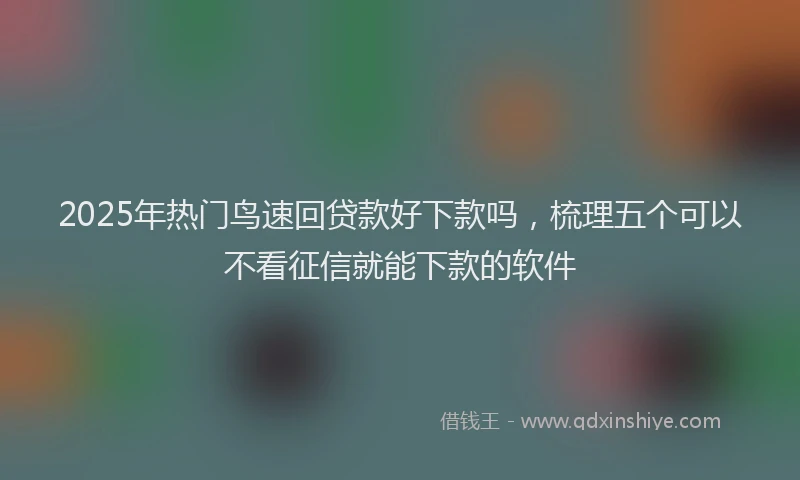 2025年热门鸟速回贷款好下款吗，梳理五个可以不看征信就能下款的软件