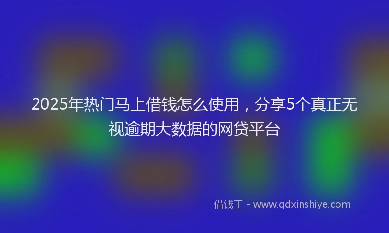 2025年热门马上借钱怎么使用,分享5个真正无视逾期大数据的网贷平台