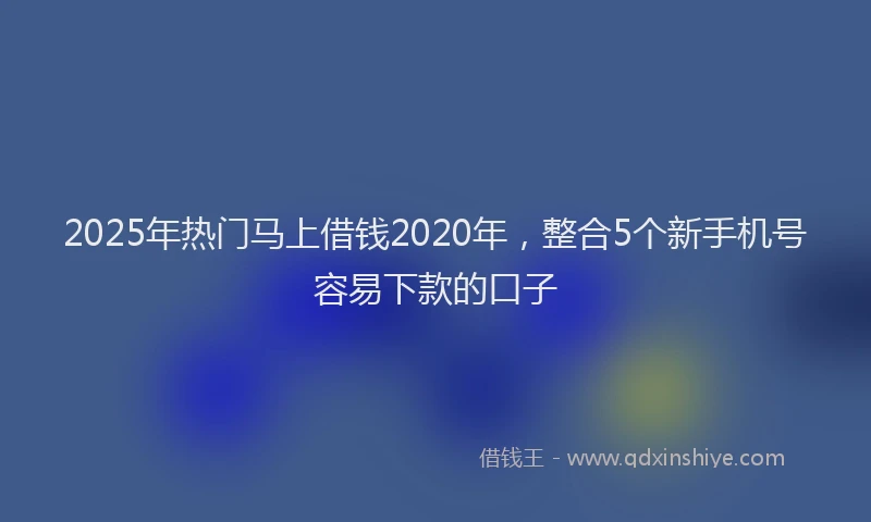 2025年热门马上借钱2020年，整合5个新手机号容易下款的口子