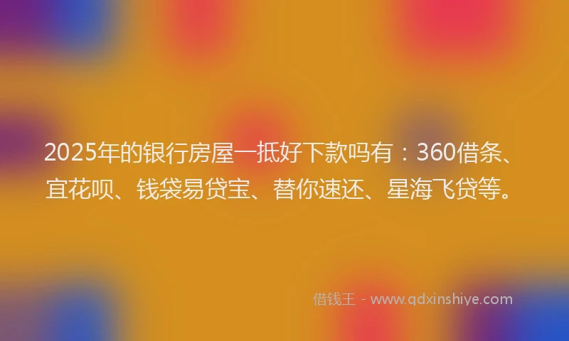 2025年的银行房屋一抵好下款吗有：360借条、宜花呗、钱袋易贷宝、替你速还、星海飞贷等。