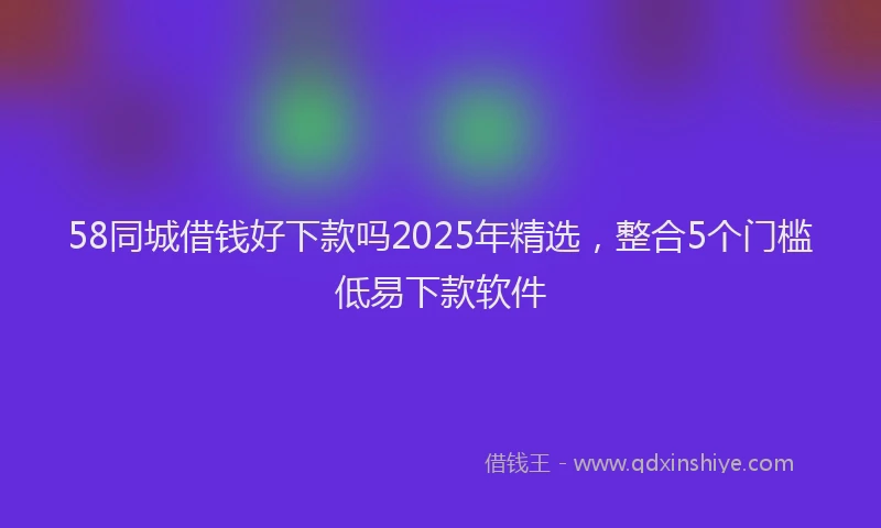 58同城借钱好下款吗2025年精选，整合5个门槛低易下款软件