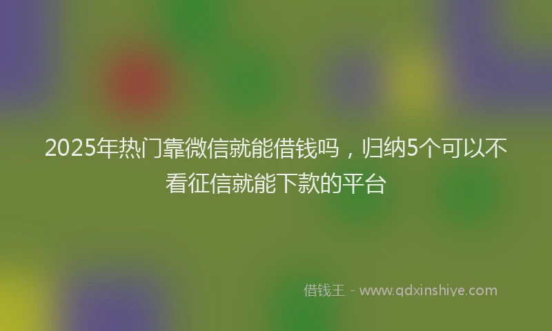 2025年热门靠微信就能借钱吗，归纳5个可以不看征信就能下款的平台