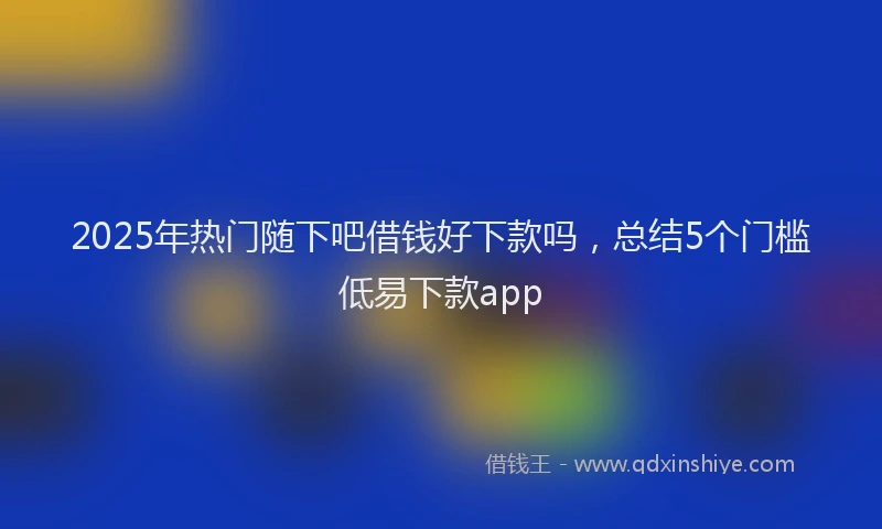 2025年热门随下吧借钱好下款吗，总结5个门槛低易下款app