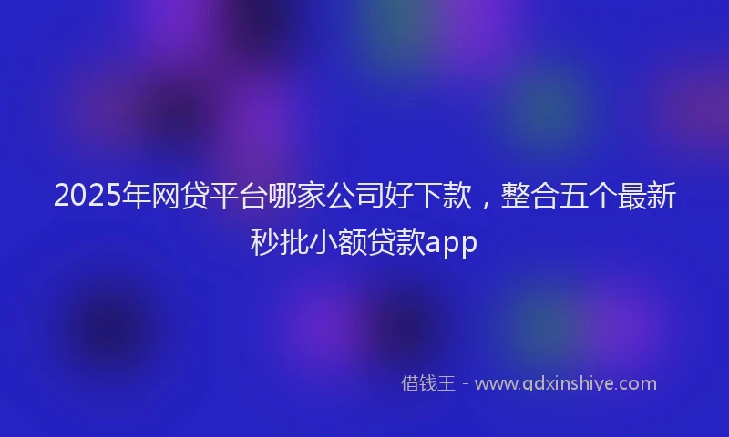 2025年网贷平台哪家公司好下款，整合五个最新秒批小额贷款app