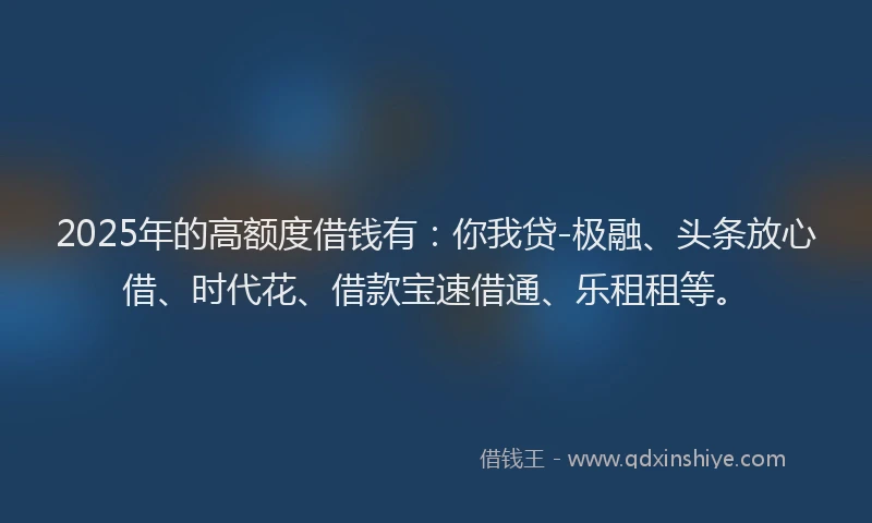 2025年的高额度借钱有：你我贷-极融、头条放心借、时代花、借款宝速借通、乐租租等。