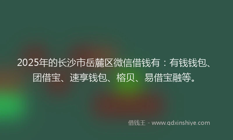 2025年的长沙市岳麓区微信借钱有：有钱钱包、团借宝、速享钱包、榕贝、易借宝融等。