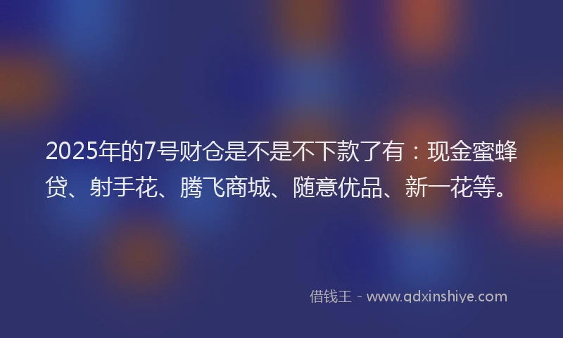 2025年的7号财仓是不是不下款了有：现金蜜蜂贷、射手花、腾飞商城、随意优品、新一花等。