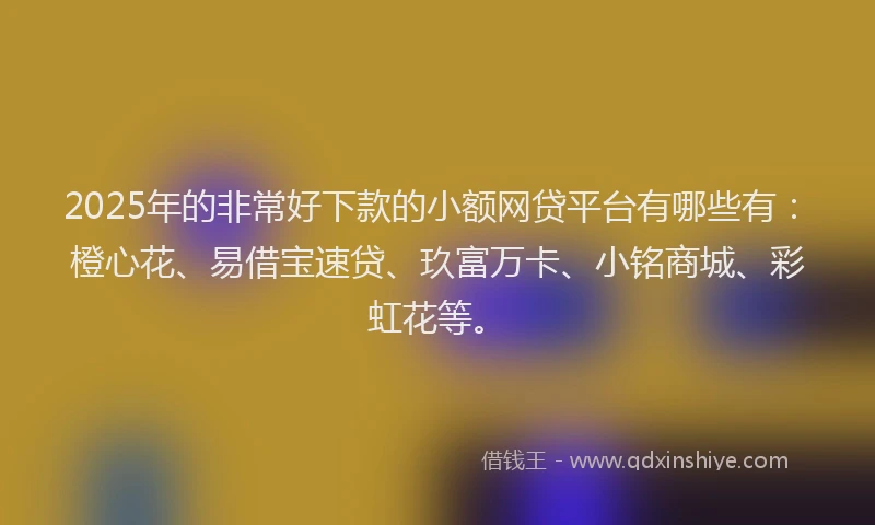 2025年的非常好下款的小额网贷平台有哪些有：橙心花、易借宝速贷、玖富万卡、小铭商城、彩虹花等。