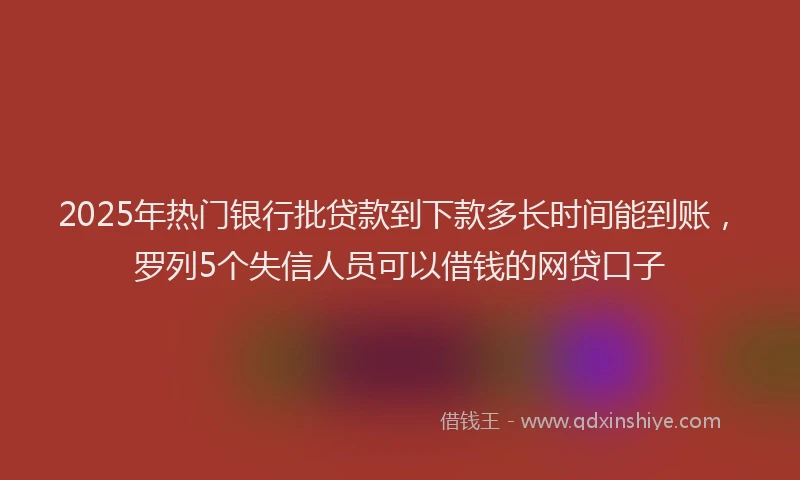 2025年热门银行批贷款到下款多长时间能到账，罗列5个失信人员可以借钱的网贷口子