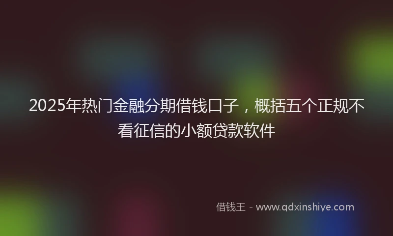 2025年热门金融分期借钱口子，概括五个正规不看征信的小额贷款软件