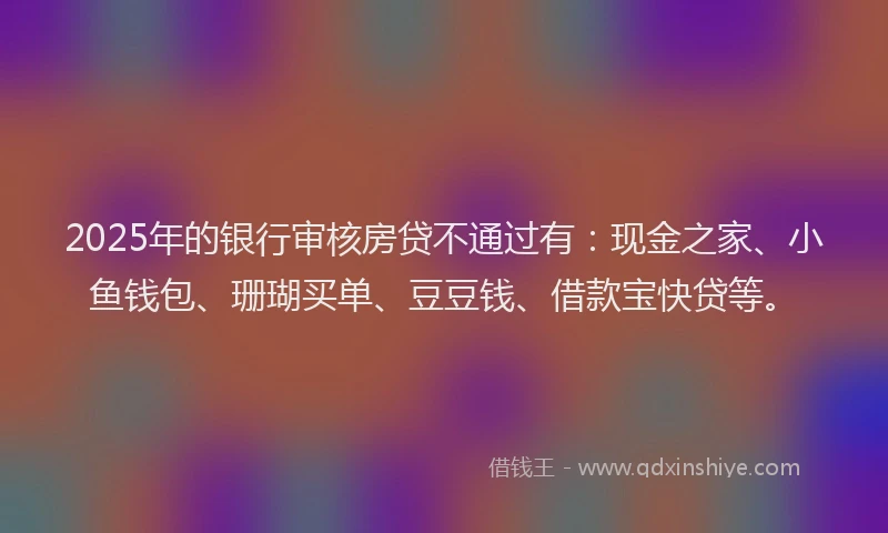 2025年的银行审核房贷不通过有：现金之家、小鱼钱包、珊瑚买单、豆豆钱、借款宝快贷等。