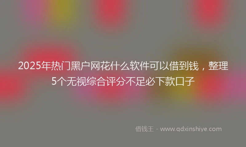 2025年热门黑户网花什么软件可以借到钱，整理5个无视综合评分不足必下款口子
