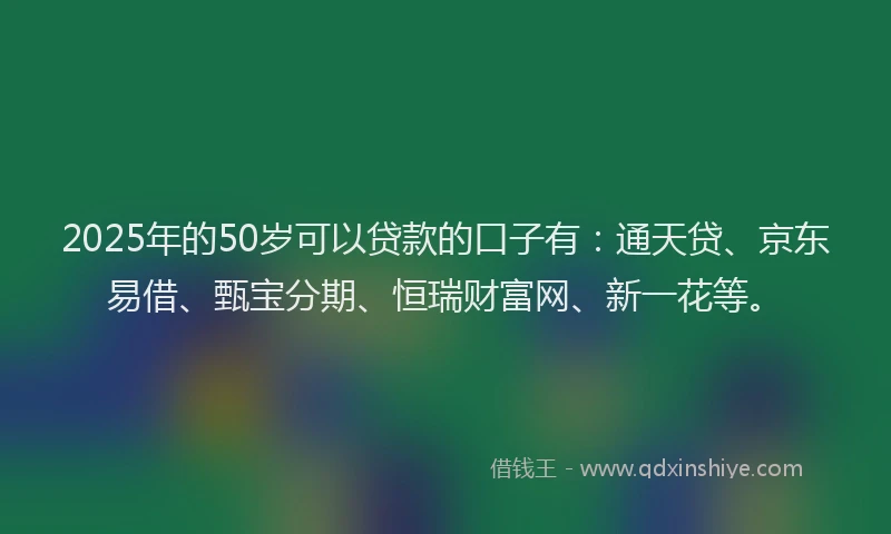 2025年的50岁可以贷款的口子有：通天贷、京东易借、甄宝分期、恒瑞财富网、新一花等。