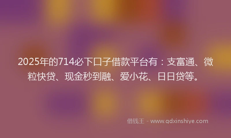 2025年的714必下口子借款平台有：支富通、微粒快贷、现金秒到融、爱小花、日日贷等。