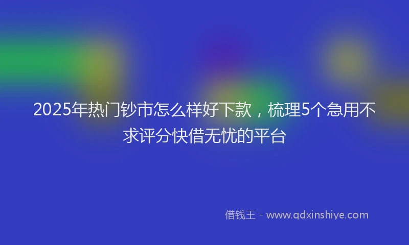 2025年热门钞市怎么样好下款，梳理5个急用不求评分快借无忧的平台
