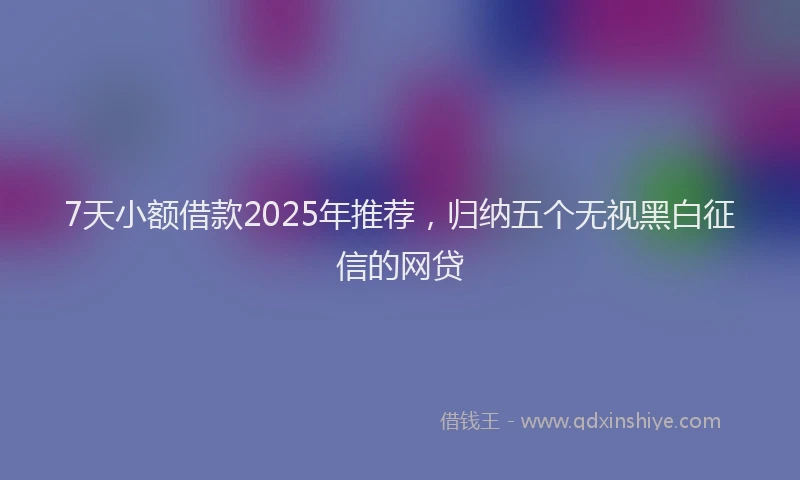 7天小额借款2025年推荐，归纳五个无视黑白征信的网贷