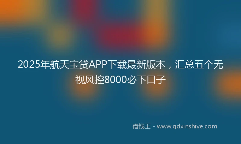 2025年航天宝贷APP下载最新版本，汇总五个无视风控8000必下口子