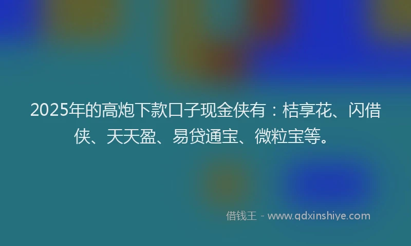 2025年的高炮下款口子现金侠有：桔享花、闪借侠、天天盈、易贷通宝、微粒宝等。