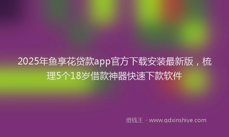 2025年鱼享花贷款app官方下载安装最新版，梳理5个18岁借款神器快速下款软件