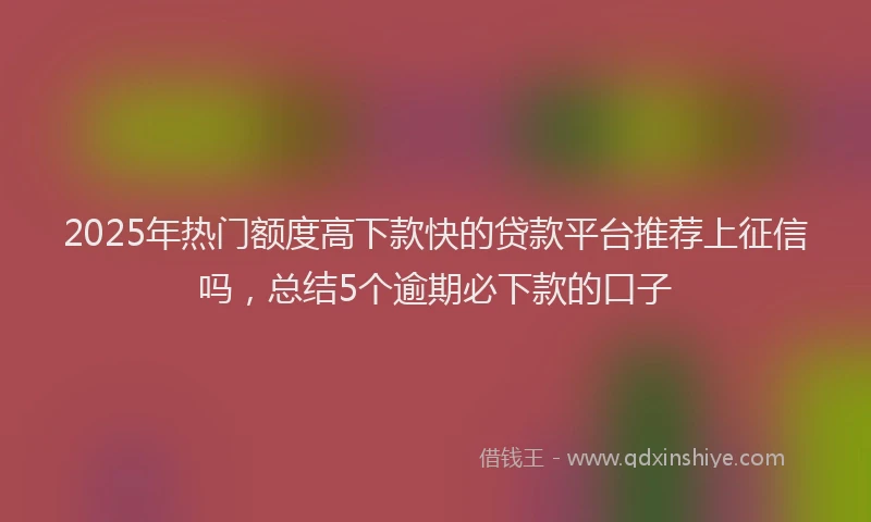 2025年热门额度高下款快的贷款平台推荐上征信吗，总结5个逾期必下款的口子