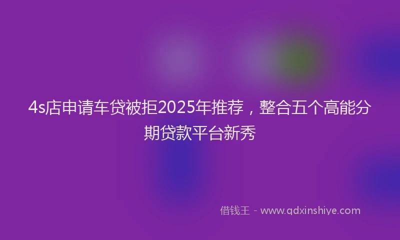 4s店申请车贷被拒2025年推荐，整合五个高能分期贷款平台新秀