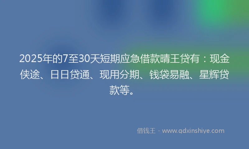2025年的7至30天短期应急借款晴王贷有：现金侠途、日日贷通、现用分期、钱袋易融、星辉贷款等。