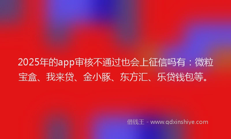 2025年的app审核不通过也会上征信吗有：微粒宝盒、我来贷、金小豚、东方汇、乐贷钱包等。