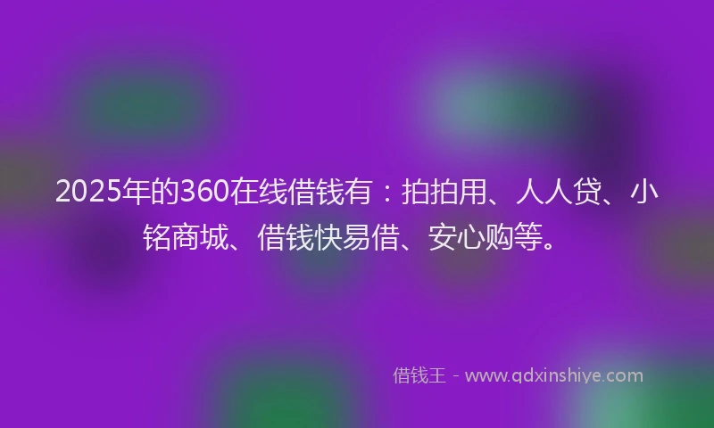 2025年的360在线借钱有：拍拍用、人人贷、小铭商城、借钱快易借、安心购等。