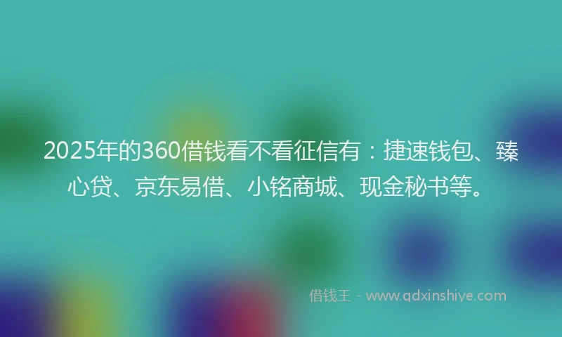 2025年的360借钱看不看征信有：捷速钱包、臻心贷、京东易借、小铭商城、现金秘书等。