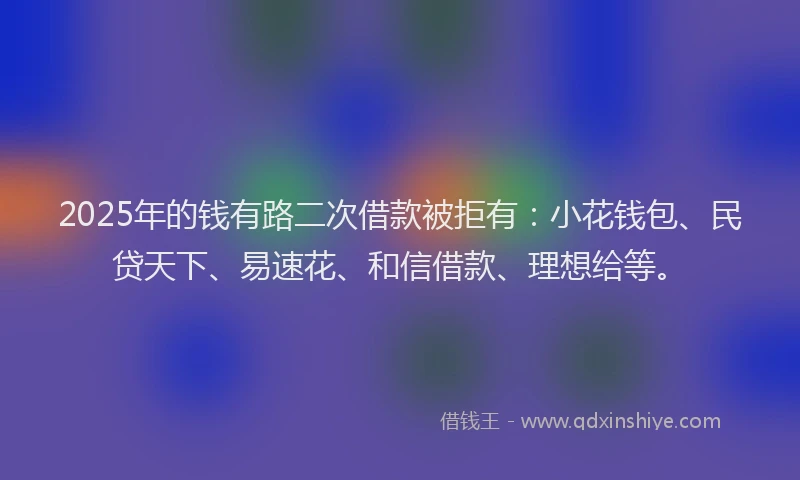 2025年的钱有路二次借款被拒有：小花钱包、民贷天下、易速花、和信借款、理想给等。