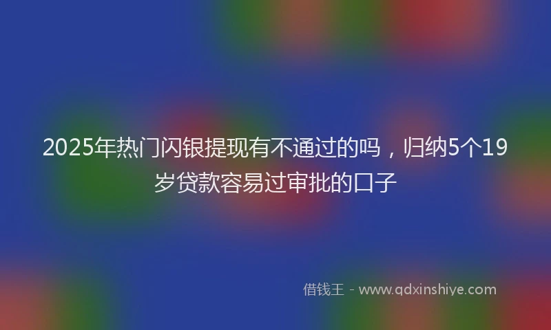 2025年热门闪银提现有不通过的吗，归纳5个19岁贷款容易过审批的口子