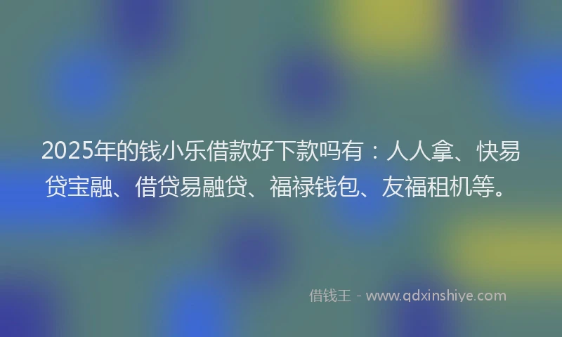 2025年的钱小乐借款好下款吗有：人人拿、快易贷宝融、借贷易融贷、福禄钱包、友福租机等。