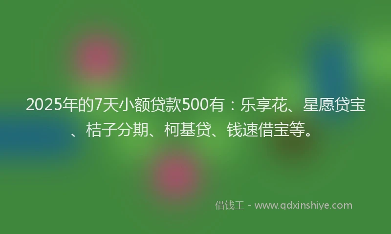 2025年的7天小额贷款500有：乐享花、星愿贷宝、桔子分期、柯基贷、钱速借宝等。