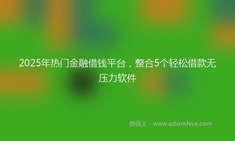 2025年热门金融借钱平台，整合5个轻松借款无压力软件