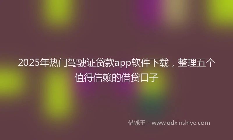 2025年热门驾驶证贷款app软件下载，整理五个值得信赖的借贷口子