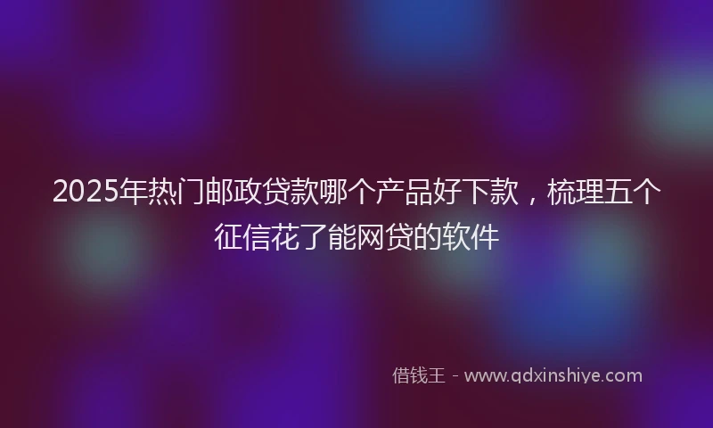 2025年热门邮政贷款哪个产品好下款，梳理五个征信花了能网贷的软件