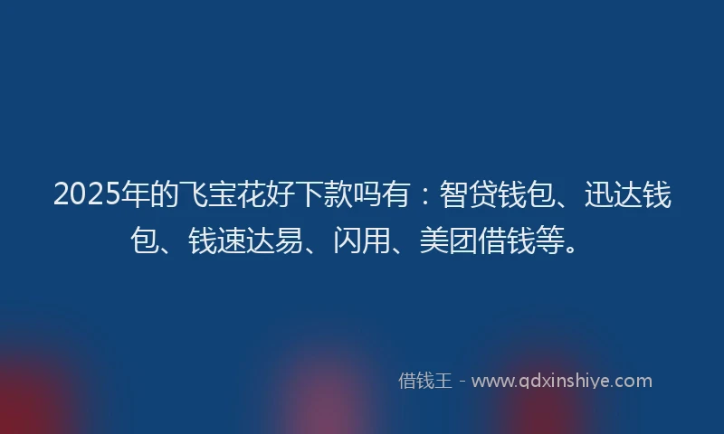 2025年的飞宝花好下款吗有：智贷钱包、迅达钱包、钱速达易、闪用、美团借钱等。