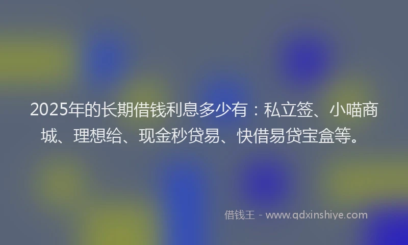 2025年的长期借钱利息多少有：私立签、小喵商城、理想给、现金秒贷易、快借易贷宝盒等。