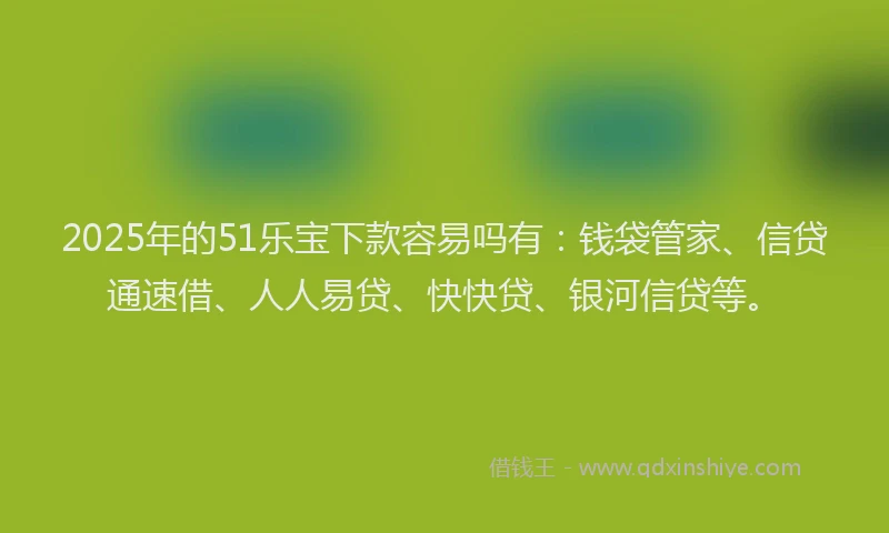 2025年的51乐宝下款容易吗有：钱袋管家、信贷通速借、人人易贷、快快贷、银河信贷等。