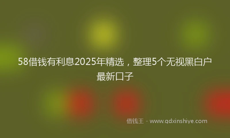 58借钱有利息2025年精选，整理5个无视黑白户最新口子