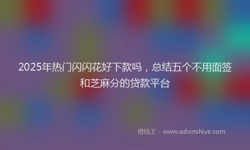 2025年热门闪闪花好下款吗，总结五个不用面签和芝麻分的贷款平台