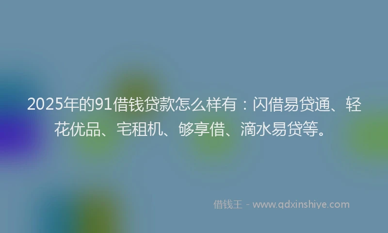 2025年的91借钱贷款怎么样有：闪借易贷通、轻花优品、宅租机、够享借、滴水易贷等。