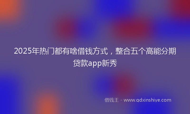 2025年热门都有啥借钱方式，整合五个高能分期贷款app新秀