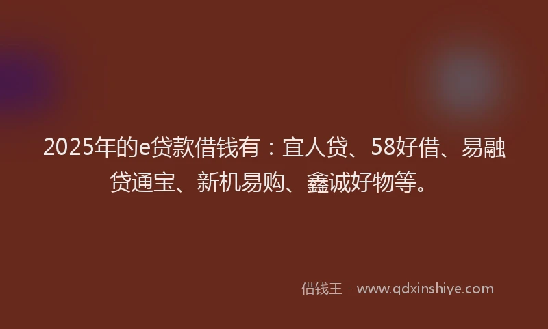 2025年的e贷款借钱有：宜人贷、58好借、易融贷通宝、新机易购、鑫诚好物等。