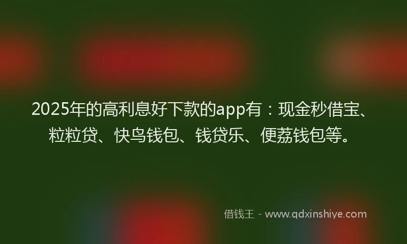 2025年的高利息好下款的app有：现金秒借宝、粒粒贷、快鸟钱包、钱贷乐、便荔钱包等。