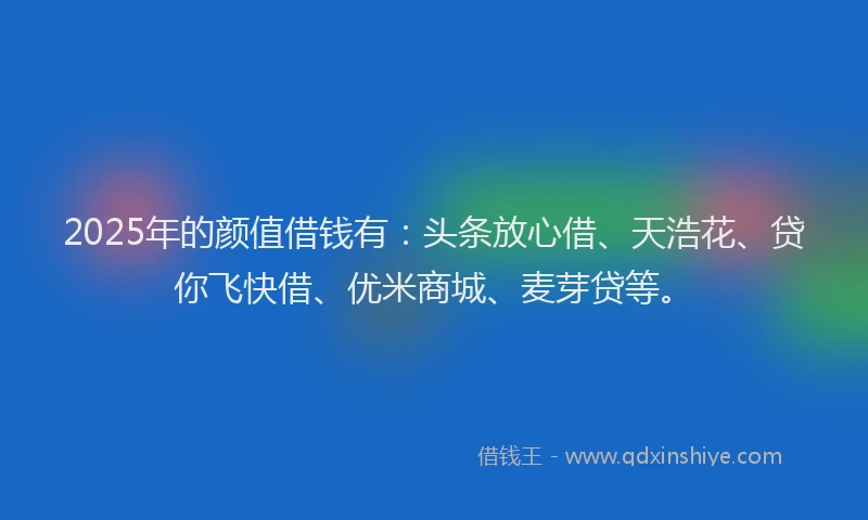 2025年的颜值借钱有：头条放心借、天浩花、贷你飞快借、优米商城、麦芽贷等。