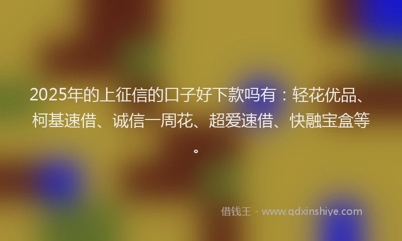 2025年的上征信的口子好下款吗有：轻花优品、柯基速借、诚信一周花、超爱速借、快融宝盒等。
