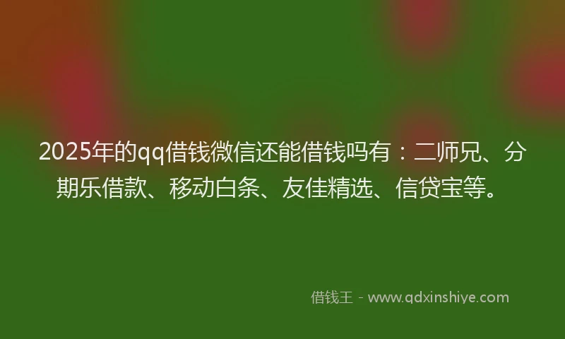 2025年的qq借钱微信还能借钱吗有：二师兄、分期乐借款、移动白条、友佳精选、信贷宝等。