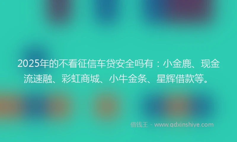 2025年的不看征信车贷安全吗有：小金鹿、现金流速融、彩虹商城、小牛金条、星辉借款等。