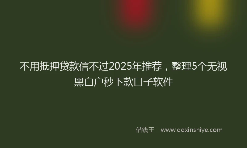 不用抵押贷款信不过2025年推荐，整理5个无视黑白户秒下款口子软件